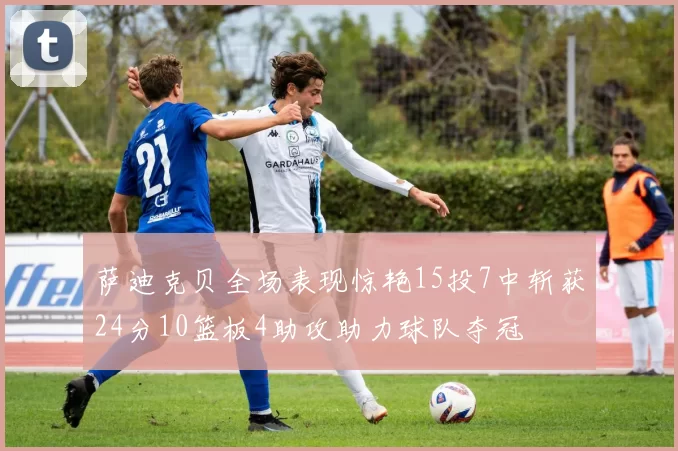 萨迪克贝全场表现惊艳15投7中斩获24分10篮板4助攻助力球队夺冠