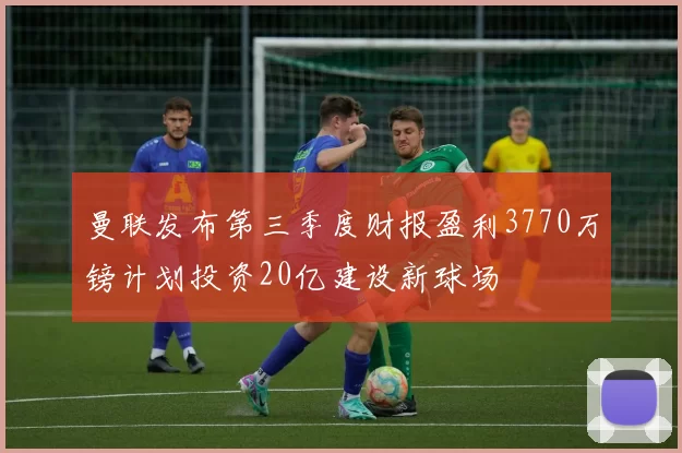 曼联发布第三季度财报盈利3770万镑计划投资20亿建设新球场