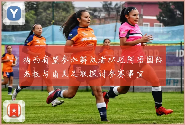 梅西有望参加解放者杯迈阿密国际老板与南美足联探讨参赛事宜