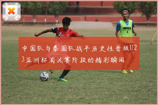 中国队与泰国队战平历史性晋级U23亚洲杯淘汰赛阶段的精彩瞬间